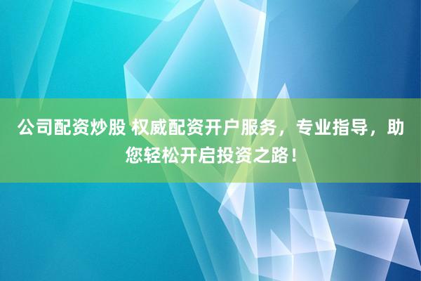 公司配资炒股 权威配资开户服务，专业指导，助您轻松开启投资之路！