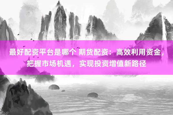 最好配资平台是哪个 期货配资：高效利用资金，把握市场机遇，实现投资增值新路径