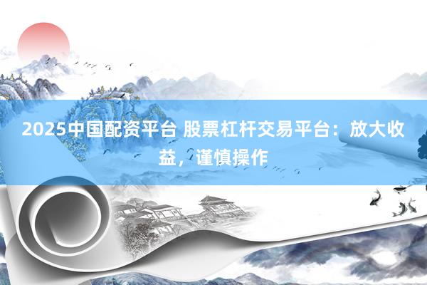 2025中国配资平台 股票杠杆交易平台：放大收益，谨慎操作