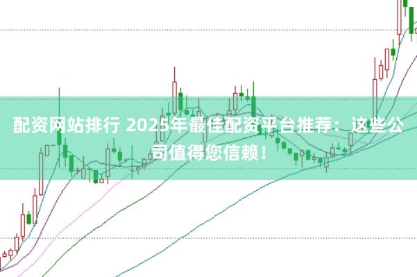 配资网站排行 2025年最佳配资平台推荐：这些公司值得您信赖！