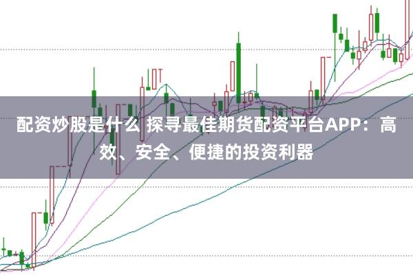 配资炒股是什么 探寻最佳期货配资平台APP：高效、安全、便捷的投资利器