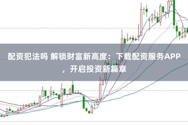 配资犯法吗 解锁财富新高度：下载配资服务APP，开启投资新篇章