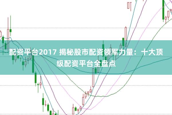 配资平台2017 揭秘股市配资领军力量：十大顶级配资平台全盘点