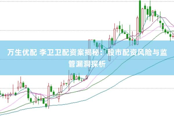 万生优配 李卫卫配资案揭秘：股市配资风险与监管漏洞探析