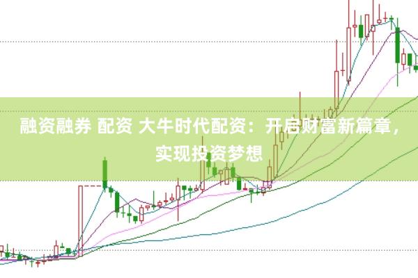 融资融券 配资 大牛时代配资：开启财富新篇章，实现投资梦想