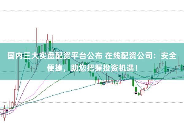 国内三大实盘配资平台公布 在线配资公司：安全便捷，助您把握投资机遇！