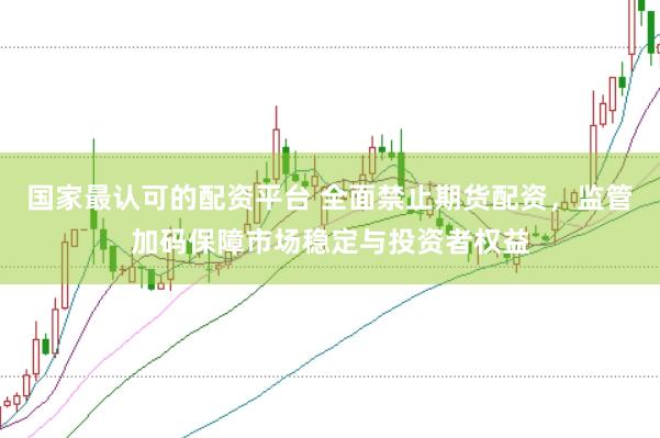 国家最认可的配资平台 全面禁止期货配资，监管加码保障市场稳定与投资者权益