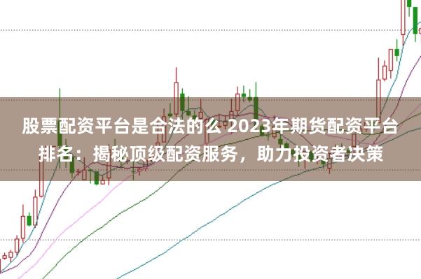 股票配资平台是合法的么 2023年期货配资平台排名：揭秘顶级配资服务，助力投资者决策
