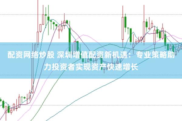 配资网络炒股 深圳增值配资新机遇：专业策略助力投资者实现资产快速增长