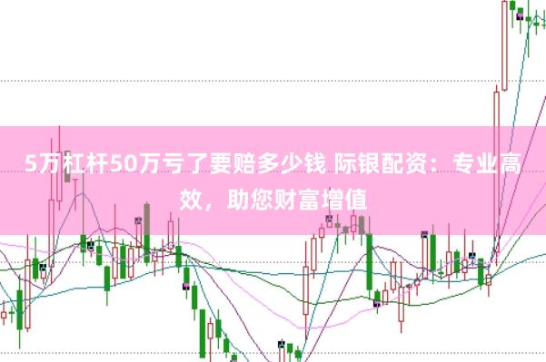5万杠杆50万亏了要赔多少钱 际银配资：专业高效，助您财富增值