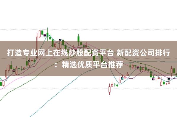 打造专业网上在线炒股配资平台 新配资公司排行：精选优质平台推荐