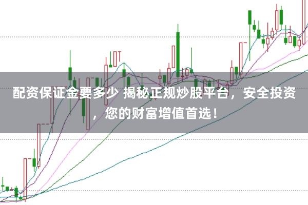 配资保证金要多少 揭秘正规炒股平台，安全投资，您的财富增值首选！