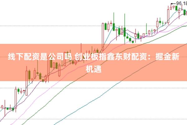 线下配资是公司吗 创业板指鑫东财配资：掘金新机遇