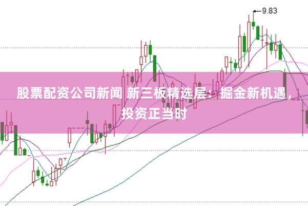 股票配资公司新闻 新三板精选层：掘金新机遇，投资正当时