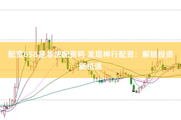 配资658是非法配资吗 发现神行配资：解锁投资新机遇
