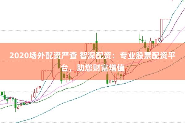 2020场外配资严查 智深配资：专业股票配资平台，助您财富增值