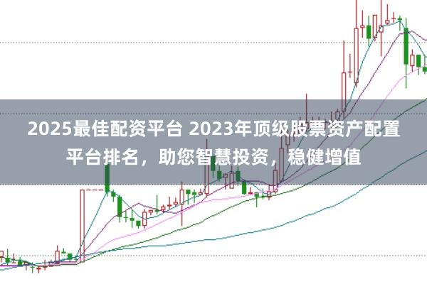 2025最佳配资平台 2023年顶级股票资产配置平台排名，助您智慧投资，稳健增值