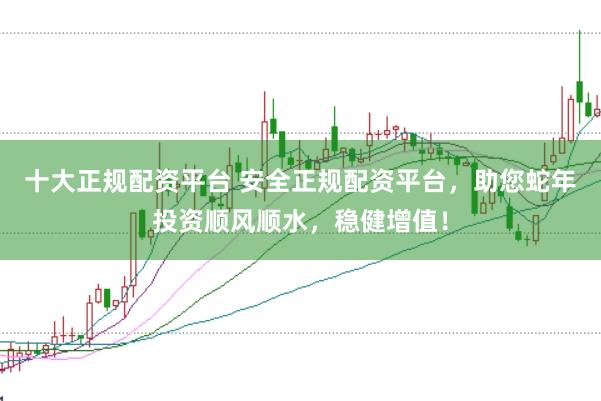 十大正规配资平台 安全正规配资平台，助您蛇年投资顺风顺水，稳健增值！