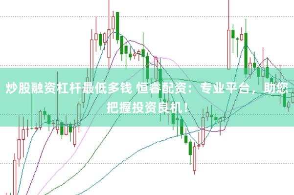 炒股融资杠杆最低多钱 恒睿配资：专业平台，助您把握投资良机！