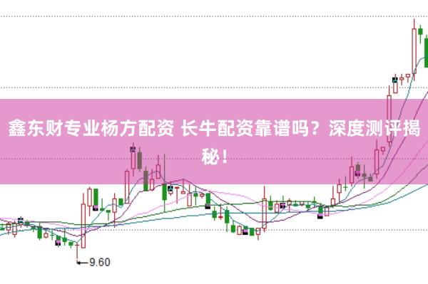 鑫东财专业杨方配资 长牛配资靠谱吗？深度测评揭秘！