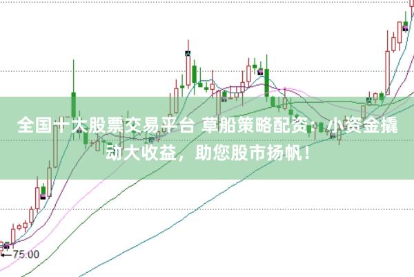 全国十大股票交易平台 草船策略配资：小资金撬动大收益，助您股市扬帆！