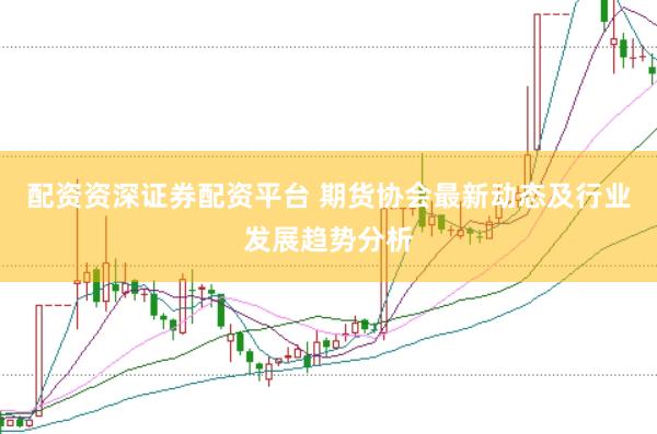 配资资深证券配资平台 期货协会最新动态及行业发展趋势分析