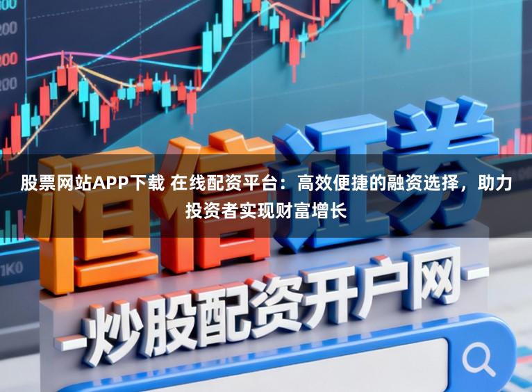 股票网站APP下载 在线配资平台：高效便捷的融资选择，助力投资者实现财富增长