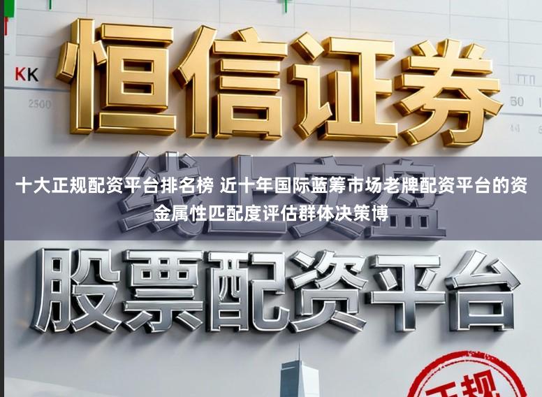 十大正规配资平台排名榜 近十年国际蓝筹市场老牌配资平台的资金属性匹配度评估群体决策博