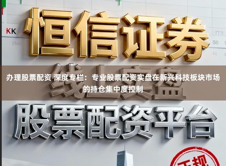 办理股票配资 深度专栏：专业股票配资实盘在新兴科技板块市场的持仓集中度控制