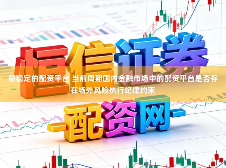 最稳定的配资平台 当前周期国内金融市场中的配资平台是否存在场外风险执行纪律约束