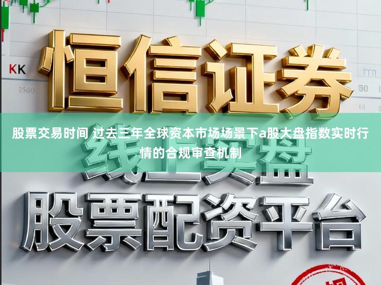 股票交易时间 过去三年全球资本市场场景下a股大盘指数实时行情的合规审查机制