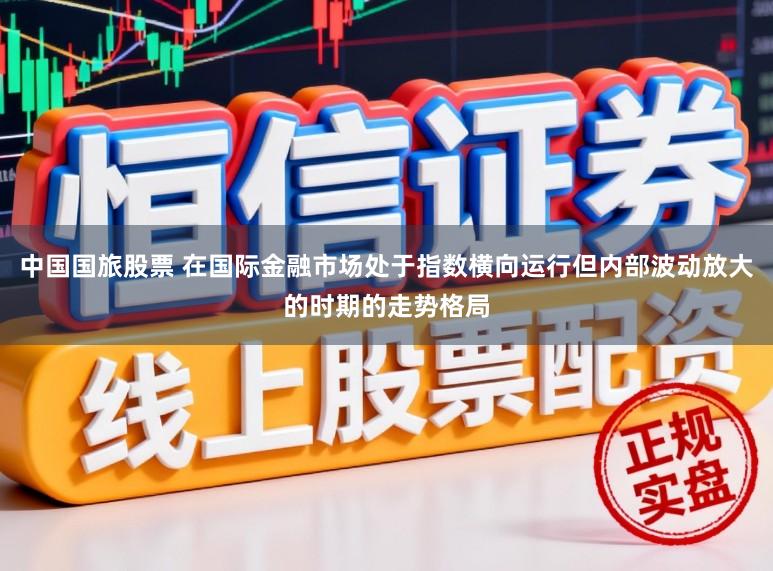 中国国旅股票 在国际金融市场处于指数横向运行但内部波动放大的时期的走势格局