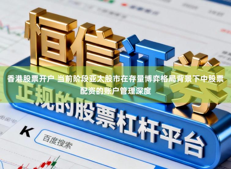 香港股票开户 当前阶段亚太股市在存量博弈格局背景下中股票配资的账户管理深度