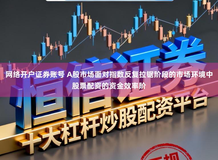 网络开户证券账号 A股市场面对指数反复拉锯阶段的市场环境中股票配资的资金效率阶