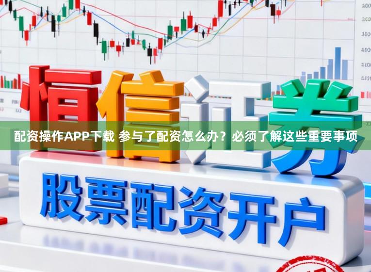 配资操作APP下载 参与了配资怎么办？必须了解这些重要事项