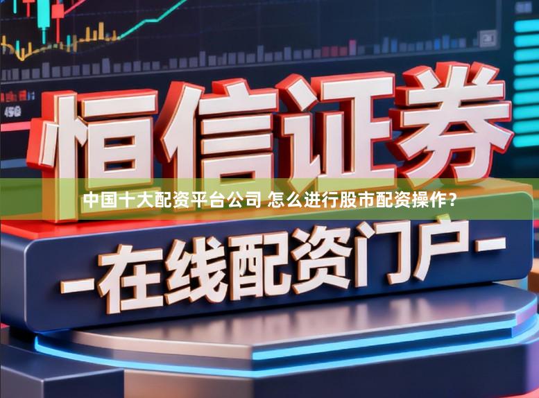 中国十大配资平台公司 怎么进行股市配资操作？
